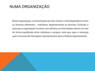 NUMA ORGANIZAÇÃO
Numa organização, a comunicação permite manter a interdependência entre
os diversos elementos – indivíduos, departamentos ou divisões. Contudo, e
para que a organização funcione com eficácia, as informações devem circular
de forma equilibrada entre indivíduos e grupos, visto que, quer a retenção
quer o excesso de mensagens são obstáculos para a eficácia organizacional:
 