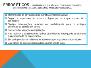 ERROS ÉTICOS - EXISTEM ERROS QUE SÃO MAIS COMUNS/FREQUENTES E
QUE PODEM AFETAR AS RELAÇÕES NUM AMBIENTE PROFISSIONAL:
☒ Mentir sobre as atividades que o profissional desenvolve;
☒ Culpar os superiores ou os seus colegas por erros que possam vir a
acontecer;
☒ Divulgar informações pessoais ou confidenciais para os colegas,
pacientes ou público em geral;
☒ Não reportar violações à legislação;
☒ Não reportar a existência de roubos ou utilização inadequada de algo que
é a propriedade da organização;
☒ Encobrir problemas relativos à saúde ou segurança dos colaboradores;
☒ Usar ideias de outros colaboradores como sendo suas.
 