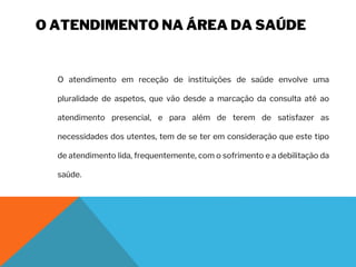 O ATENDIMENTO NA ÁREA DA SAÚDE
O atendimento em receção de instituições de saúde envolve uma
pluralidade de aspetos, que vão desde a marcação da consulta até ao
atendimento presencial, e para além de terem de satisfazer as
necessidades dos utentes, tem de se ter em consideração que este tipo
de atendimento lida, frequentemente, com o sofrimento e a debilitação da
saúde.
 