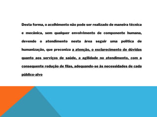 Desta forma, o acolhimento não pode ser realizado de maneira técnica
e mecânica, sem qualquer envolvimento de componente humana,
devendo o atendimento nesta área seguir uma política de
humanização, que preconiza a atenção, o esclarecimento de dúvidas
quanto aos serviços de saúde, a agilidade no atendimento, com a
consequente redução de filas, adequando-se às necessidades de cada
público-alvo
 