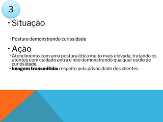 • Situação
• Postura demonstrando curiosidade
• Ação
• Atendimento com uma postura ética muito mais elevada, tratando os
utentes com cuidado extra e não demonstrando qualquer estilo de
curiosidade.
• Imagem transmitida: respeito pela privacidade dos clientes.
3
 
