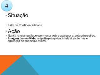 • Situação
• Falta de Confidencialidade
• Ação
• Nunca revelar qualquer pormenor sobre qualquer utente a terceiros.
• Imagem transmitida: respeito pela privacidade dos clientes e
aplicação de princípios éticos.
4
 