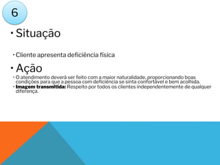 • Situação
• Cliente apresenta deficiência física
• Ação
• O atendimento deverá ser feito com a maior naturalidade, proporcionando boas
condições para que a pessoa com deficiência se sinta confortável e bem acolhida.
• Imagem transmitida: Respeito por todos os clientes independentemente de qualquer
diferença.
6
 