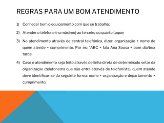 REGRAS PARA UM BOM ATENDIMENTO
1) Conhecer bem o equipamento com que se trabalha;
2) Atender o telefone (no máximo) ao terceiro ou quarto toque;
3) No atendimento através de central telefónica, dizer: organização + nome de
quem atende + cumprimento. Por ex: “ABC + fala Ana Sousa + bom dia/boa
tarde;
4) Caso o atendimento seja feito através de linha direta de determinado setor da
organização (telefonema que não entra através de telefonista), quem atende
deve identificar-se da seguinte forma: nome + organização e departamento +
cumprimento;
 