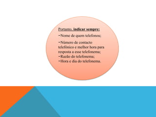 Portanto, indicar sempre:
−Nome de quem telefonou;
−Número de contacto
telefónico e melhor hora para
resposta a esse telefonema;
−Razão do telefonema;
−Hora e dia do telefonema.
 