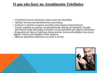 O que não fazer no Atendimento Telefónico
• - O telefone tocar inúmeras vezes sem ser atendido;
• - Utilizar formas de atendimento incorretas;
• - Colocar o cliente à espera ouvindo uma música interminável;
• Tossir, espilrar ou assoar-se diretamente diante do telefone. Sendo
inevitável, pedir desculpa e afastar-se do aparelho por alguns instantes
• - Enquanto se fala ao telefone, desenvolver outras atividades tais como
digitar, mexer com papéis, fazer arquivo
• - Mascar pastilhas elásticas ou estar a comer
 