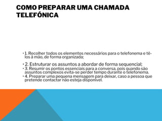 COMO PREPARAR UMA CHAMADA
TELEFÓNICA
• 1. Recolher todos os elementos necessários para o telefonema e tê-
los à mão, de forma organizada;
• 2. Estruturar os assuntos a abordar de forma sequencial;
• 3. Resumir os pontos essenciais para a conversa, pois quando são
assuntos complexos evita-se perder tempo durante o telefonema.
• 4. Preparar uma pequena mensagem para deixar, caso a pessoa que
pretende contactar não esteja disponível.
 