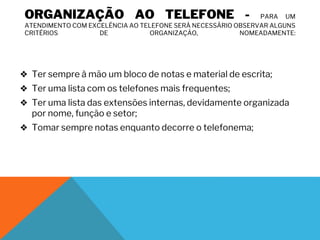 ORGANIZAÇÃO AO TELEFONE - PARA UM
ATENDIMENTO COM EXCELÊNCIA AO TELEFONE SERÁ NECESSÁRIO OBSERVAR ALGUNS
CRITÉRIOS DE ORGANIZAÇÃO, NOMEADAMENTE:
❖ Ter sempre à mão um bloco de notas e material de escrita;
❖ Ter uma lista com os telefones mais frequentes;
❖ Ter uma lista das extensões internas, devidamente organizada
por nome, função e setor;
❖ Tomar sempre notas enquanto decorre o telefonema;
 