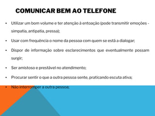 COMUNICAR BEM AO TELEFONE
▪ Utilizar um bom volume e ter atenção à entoação (pode transmitir emoções -
simpatia, antipatia, pressa);
▪ Usar com frequência o nome da pessoa com quem se está a dialogar;
▪ Dispor de informação sobre esclarecimentos que eventualmente possam
surgir;
▪ Ser amistoso e prestável no atendimento;
▪ Procurar sentir o que a outra pessoa sente, praticando escuta ativa;
▪ Não interromper a outra pessoa;
 