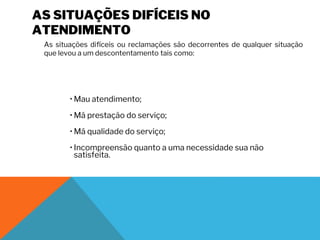 AS SITUAÇÕES DIFÍCEIS NO
ATENDIMENTO
As situações difíceis ou reclamações são decorrentes de qualquer situação
que levou a um descontentamento tais como:
• Mau atendimento;
• Má prestação do serviço;
• Má qualidade do serviço;
• Incompreensão quanto a uma necessidade sua não
satisfeita.
 
