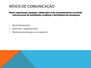 NÍVEIS DE COMUNICAÇÃO
Numa organização, qualquer colaborador está constantemente envolvido
num processo de assimilação, avaliação e distribuição de mensagens
• Nível interpessoal;
• Nível intra - organizacional;
• Nível de comunicação com o exterior;
 