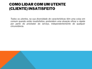 COMO LIDAR COM UM UTENTE
(CLIENTE) INSATISFEITO
Todos os utentes, na sua diversidade de características têm uma coisa em
comum quando estão insatisfeitos, pretendem uma atuação eficaz e rápida
por parte do prestador do serviço, independentemente de qualquer
circunstância.
 