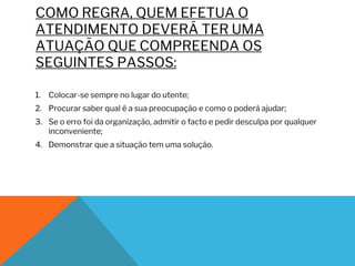 COMO REGRA, QUEM EFETUA O
ATENDIMENTO DEVERÁ TER UMA
ATUAÇÃO QUE COMPREENDA OS
SEGUINTES PASSOS:
1. Colocar-se sempre no lugar do utente;
2. Procurar saber qual é a sua preocupação e como o poderá ajudar;
3. Se o erro foi da organização, admitir o facto e pedir desculpa por qualquer
inconveniente;
4. Demonstrar que a situação tem uma solução.
 