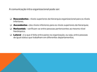 ❑ Descendentes - níveis superiores da hierarquia organizacional para os níveis
inferiores;
❑ Ascendentes - dos níveis inferiores para os níveis superiores da hierarquia;
❑ Horizontais - verificam-se entre pessoas pertencentes ao mesmo nível
hierárquico;
❑ Lateral - é a que é feita entre pares na organização, ou seja, entre pessoas
de igual status que trabalham em diferentes departamentos;
A comunicação intra organizacional pode ser:
 