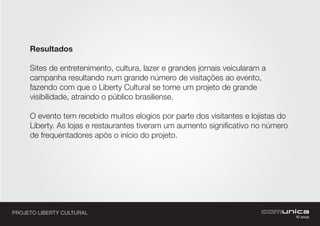 PROJETO LIBERTY CULTURAL
Resultados
Sites de entretenimento, cultura, lazer e grandes jornais veicularam a
campanha resultando num grande número de visitações ao evento,
fazendo com que o Liberty Cultural se torne um projeto de grande
visibilidade, atraindo o público brasiliense.
O evento tem recebido muitos elogios por parte dos visitantes e lojistas do
Liberty. As lojas e restaurantes tiveram um aumento significativo no número
de frequentadores após o início do projeto.
 