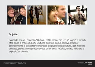 PROJETO LIBERTY CULTURAL
Objetivo
Baseado em seu conceito “Cultura, estilo e lazer em um só lugar”, o Liberty
Mall lança o projeto Liberty Cultural, que tem como objetivo oferecer
conhecimento e despertar o interesse do público pela cultura, por meio de
debates, palestras e apresentações de cinema, música, teatro, literatura e
exposições de arte.
 