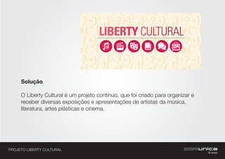 PROJETO LIBERTY CULTURAL
Solução
O Liberty Cultural é um projeto contínuo, que foi criado para organizar e
receber diversas exposições e apresentações de artistas da música,
literatura, artes plásticas e cinema.
Apoio: Realização:
aF-LibertyCultural-lona-220x240cm.pdf 1 03/05/13 10:05
 