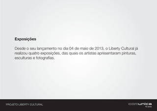 PROJETO LIBERTY CULTURAL
Exposições
Desde o seu lançamento no dia 04 de maio de 2013, o Liberty Cultural já
realizou quatro exposições, das quais os artistas apresentaram pinturas,
esculturas e fotografias.
 