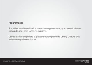 PROJETO LIBERTY CULTURAL
Programação
Aos sábados são realizados encontros regularmente, que unem todos os
estilos de arte, para todos os públicos.
Desde o início do projeto já passaram pelo palco do Liberty Cultural dez
músicos e quatro escritores.
 