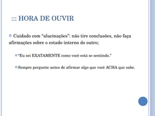 ::: HORA DE OUVIR Cuidado com “alucinações”: não tire conclusões, não faça  afirmações sobre o estado interno do outro; “ Eu sei EXATAMENTE como você está se sentindo.” Sempre pergunte antes de afirmar algo que você ACHA que sabe. 
