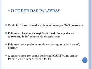 ::: O PODER DAS PALAVRAS Cuidado: fomos treinados a falar sobre o que NÃO queremos; Palavras colocadas na seqüência ideal têm o poder de convencer, de influenciar, de materializar; Palavras tem o poder tanto de motivar quanto de “travar”, limitar; A palavra deve ser usada de forma POSITIVA, no tempo PRESENTE e com AUTORIDADE. 
