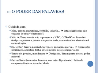 ::: O PODER DAS PALAVRAS Cuidado com:  Mas, porém, entretanto, contudo, todavia...    estas expressões são capazes de criar “encrencas”; Não    Nossa mente não representa o NÃO. O “NÃO” na frase irá obrigar a pessoa a pensar um pouco mais, aumentando o risco de má comunicação; Se, tentar, fazer o possível, talvez, eu gostaria, queria...    Expressões limitantes, admitem falha antes mesmo de se começar algo; Tenho de, preciso, mandaram    Obrigação. Tiram parte de seu poder pessoal. Gerundismo (vou estar fazendo, vou estar ligando etc): Falta de comprometimento, de autoridade.  