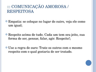 ::: COMUNICAÇÃO AMOROSA / RESPEITOSA Empatia: se coloque no lugar do outro, veja ele como um igual; Respeito acima de tudo. Cada um tem seu jeito, sua forma de ser, pensar, falar, agir. Respeite!; Use a regra de ouro: Trate os outros com o mesmo respeito com o qual gostaria de ser tratado. 