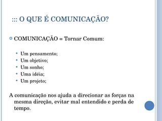 ::: O QUE É COMUNICAÇÃO? COMUNICAÇÃO = Tornar Comum: Um pensamento; Um objetivo; Um sonho; Uma idéia; Um projeto; A comunicação nos ajuda a direcionar as forças na mesma direção, evitar mal entendido e perda de tempo. 