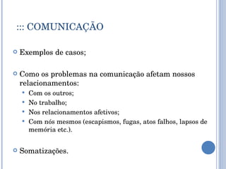 ::: COMUNICAÇÃO Exemplos de casos; Como os problemas na comunicação afetam nossos relacionamentos: Com os outros; No trabalho; Nos relacionamentos afetivos; Com nós mesmos (escapismos, fugas, atos falhos, lapsos de memória etc.). Somatizações. 