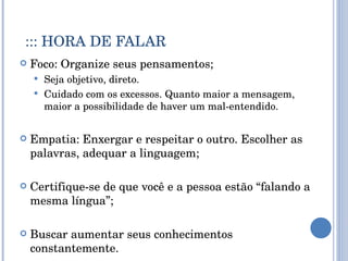 ::: HORA DE FALAR Foco: Organize seus pensamentos; Seja objetivo, direto. Cuidado com os excessos. Quanto maior a mensagem, maior a possibilidade de haver um mal-entendido. Empatia: Enxergar e respeitar o outro. Escolher as palavras, adequar a linguagem; Certifique-se de que você e a pessoa estão “falando a mesma língua”; Buscar aumentar seus conhecimentos constantemente. 