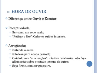::: HORA DE OUVIR Diferença entre Ouvir e Escutar; Receptividade; Ser como um copo vazio; “ Retirar o lixo”: Calar os ruídos internos. Arrogância; Entenda o outro; Não leve para o lado pessoal; Cuidado com “alucinações”: não tire conclusões, não faça afirmações sobre o estado interno do outro; Seja firme, sem ser grosseiro. 