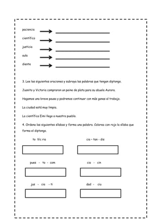 paciencia
científico
justicia
aula
diente
3. Lee las siguientes oraciones y subraya las palabras que tengan diptongo.
Juanito y Victoria compraron un peine de plata para su abuela Aurora.
Hagamos una breve pausa y podremos continuar con más ganas al trabajo.
La ciudad está muy limpia.
La científica Eimi llego a nuestro pueblo.
4. Ordena las siguientes sílabas y forma una palabra. Colorea con rojo la sílaba que
forma el diptongo.
to Vic ria cia – tan - dis
pues - to - com cia - cin
jus - cia - ti dad - ciu