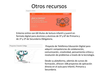 Otros recursos
Entorno online con 68 títulos de lectura infantil y juvenil en
formato digital para alumnos y alumnas de 5º y 6º de Primaria y
de 1º y 2º de Secundaria Obligatoria.
Proyecto de Telefónica Educación Digital para
adquirir competencias de colaboración,
comunicación, creatividad, pensamiento crítico y
resolución de problemas a través de la tecnología.
Desde su plataforma, además de cursos de
formación, ofrecen 108 proyectos de aplicación
directa en el aula para Infantil, Primaria y
Secundaria.