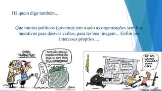 Há quem diga também...

Que muitos políticos (governo) tem usado as organizações sem fins
lucrativos para desviar verbas, para ter boa imagem... Enfim por
interesses próprios....

Laiane Santana

 
