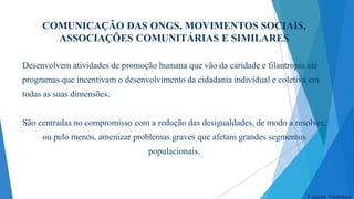 COMUNICAÇÃO DAS ONGS, MOVIMENTOS SOCIAIS,
ASSOCIAÇÕES COMUNITÁRIAS E SIMILARES
Desenvolvem atividades de promoção humana que vão da caridade e filantropia até

programas que incentivam o desenvolvimento da cidadania individual e coletiva em
todas as suas dimensões.

São centradas no compromisso com a redução das desigualdades, de modo a resolver,
ou pelo menos, amenizar problemas graves que afetam grandes segmentos
populacionais.

Laiane Santana

 