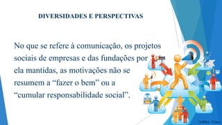 DIVERSIDADES E PERSPECTIVAS

No que se refere à comunicação, os projetos
sociais de empresas e das fundações por
ela mantidas, as motivações não se
resumem a “fazer o bem” ou a
“cumular responsabilidade social”.

Adiles Goes

 