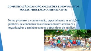 COMUNICAÇÃO DAS ORGANIZAÇÕES E MOVIMENTOS
SOCIAS-PROCESSO COMUNICATIVO

Nesse processo, a comunicação, especialmente as relações
públicas, se concretiza nos relacionamentos dentro das
organizações e também com os outros tipos de público.

Adiles Goes

 