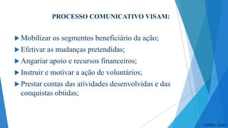 PROCESSO COMUNICATIVO VISAM:
 Mobilizar

os segmentos beneficiário da ação;

 Efetivar as

mudanças pretendidas;

 Angariar apoio
 Instruir e

e recursos financeiros;

motivar a ação de voluntários;

 Prestar

contas das atividades desenvolvidas e das
conquistas obtidas;

Adiles Goes

 
