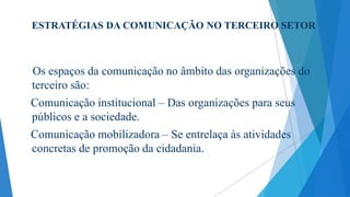 ESTRATÉGIAS DA COMUNICAÇÃO NO TERCEIRO SETOR

Os espaços da comunicação no âmbito das organizações do
terceiro são:
Comunicação institucional – Das organizações para seus
públicos e a sociedade.

Comunicação mobilizadora – Se entrelaça às atividades
concretas de promoção da cidadania.

 