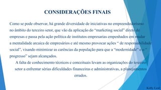 CONSIDERAÇÕES FINAIS
Como se pode observar, há grande diversidade de iniciativas no empreendedorismo
no âmbito do terceiro setor, que vão da aplicação do “marketing social” direto de
empresas e passa pela ação política de institutos empresarias empenhados em mudar

a mentalidade arcaica de empresários e até mesmo provocar ações “ de responsabilidade
social”, visando minimizar as carências da população para que a “modernidade” e o “
progresso” sejam alcançados.
A falta de conhecimento técnicos e conceituais levam as organizações do terceiro
setor a enfrentar sérias dificuldades financeiras e administrativas, a planejamentos
errados.
Kelly Leal

 