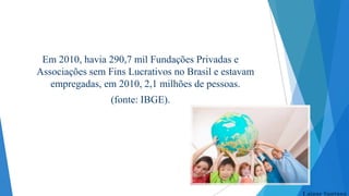 Em 2010, havia 290,7 mil Fundações Privadas e
Associações sem Fins Lucrativos no Brasil e estavam
empregadas, em 2010, 2,1 milhões de pessoas.
(fonte: IBGE).

Laiane Santana

 