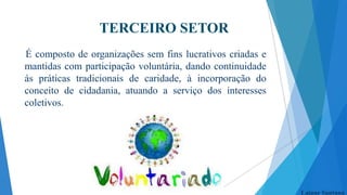 TERCEIRO SETOR
É composto de organizações sem fins lucrativos criadas e
mantidas com participação voluntária, dando continuidade
ás práticas tradicionais de caridade, à incorporação do
conceito de cidadania, atuando a serviço dos interesses
coletivos.

Laiane Santana

 
