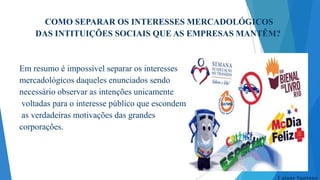 COMO SEPARAR OS INTERESSES MERCADOLÓGICOS
DAS INTITUIÇÕES SOCIAIS QUE AS EMPRESAS MANTÊM?

Em resumo é impossível separar os interesses
mercadológicos daqueles enunciados sendo
necessário observar as intenções unicamente
voltadas para o interesse público que escondem
as verdadeiras motivações das grandes
corporações.

Laiane Santana

 