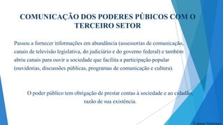 COMUNICAÇÃO DOS PODERES PÚBICOS COM O
TERCEIRO SETOR
Passou a fornecer informações em abundância (assessorias de comunicação,
canais de televisão legislativa, do judiciário e do governo federal) e também
abriu canais para ouvir a sociedade que facilita a participação popular
(ouvidorias, discussões públicas, programas de comunicação e cultura).

O poder público tem obrigação de prestar contas à sociedade e ao cidadão,
razão de sua existência.

Laiane Santana

 