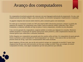 Avanço dos computadores 
Os computadores da primeira geração não contavam com uma linguagem padronizada de programação. Ou seja, cada 
máquina possuía seu próprio código e, para novas funções, era necessário reprogramar completamente o computador. 
As gigantes máquinas não estavam sendo rentáveis, pelos constantes gastos com manutenção. 
Foi então que os transistores (criados em 1947 pela empresa Bell Laboratories) passaram a integrar os painéis das 
máquinas de computar. Os componentes eram criados a partir de materiais sólidos conhecidos como “Silício”. 
Exatamente, os materiais utilizados até hoje em placas e outros componentes, extraídos da areia abundante. 
Com a terceira geração dos computadores, surgiram também os teclados para digitação de comandos. Monitores 
também permitiam a visualização de sistemas operacionais muito primitivos, ainda completamente distantes dos 
sistemas gráficos que conhecemos e utilizamos atualmente. 
Enfim chegamos aos computadores que grande parte dos usuários utiliza até hoje. Os computadores da quarta geração 
foram os primeiros a serem chamados de “microcomputadores” ou “micros”. Esse nome se deve ao fato de eles 
pesarem menos de 20 kg, o que torna o armazenamento deles muito facilitado. 
Quem imaginava, 60 anos atrás, que um dia seria possível carregar um computador na mochila? E quem, hoje, 
imaginaria que 60 anos atrás seria necessário um trem para carregar um deles? Hoje, por exemplo, já existem 
computadores de bolso, como alguns smartphones que são mais poderosos que netbooks. 
 