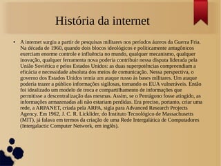 História da internet 
● A internet surgiu a partir de pesquisas militares nos períodos áureos da Guerra Fria. 
Na década de 1960, quando dois blocos ideológicos e politicamente antagônicos 
exerciam enorme controle e influência no mundo, qualquer mecanismo, qualquer 
inovação, qualquer ferramenta nova poderia contribuir nessa disputa liderada pela 
União Soviética e pelos Estados Unidos: as duas superpotências compreendiam a 
eficácia e necessidade absoluta dos meios de comunicação. Nessa perspectiva, o 
governo dos Estados Unidos temia um ataque russo às bases militares. Um ataque 
poderia trazer a público informações sigilosas, tornando os EUA vulneráveis. Então 
foi idealizado um modelo de troca e compartilhamento de informações que 
permitisse a descentralização das mesmas. Assim, se o Pentágono fosse atingido, as 
informações armazenadas ali não estariam perdidas. Era preciso, portanto, criar uma 
rede, a ARPANET, criada pela ARPA, sigla para Advanced Research Projects 
Agency. Em 1962, J. C. R. Licklider, do Instituto Tecnológico de Massachusetts 
(MIT), já falava em termos da criação de uma Rede Intergalática de Computadores 
(Intergalactic Computer Network, em inglês). 
 