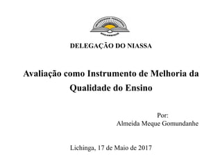DELEGAÇÃO DO NIASSA
Avaliação como Instrumento de Melhoria da
Qualidade do Ensino
Por:
Almeida Meque Gomundanhe
Lichinga, 17 de Maio de 2017
 