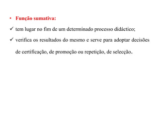 • Função sumativa:
 tem lugar no fim de um determinado processo didáctico;
 verifica os resultados do mesmo e serve para adoptar decisões
de certificação, de promoção ou repetição, de selecção.
 