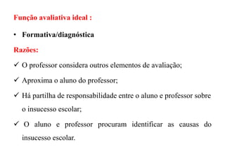 Função avaliativa ideal :
• Formativa/diagnóstica
Razões:
 O professor considera outros elementos de avaliação;
 Aproxima o aluno do professor;
 Há partilha de responsabilidade entre o aluno e professor sobre
o insucesso escolar;
 O aluno e professor procuram identificar as causas do
insucesso escolar.
 