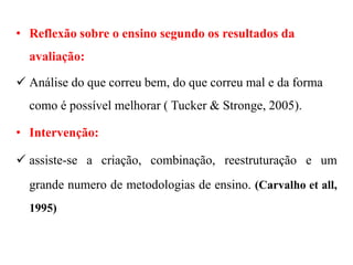 • Reflexão sobre o ensino segundo os resultados da
avaliação:
 Análise do que correu bem, do que correu mal e da forma
como é possível melhorar ( Tucker & Stronge, 2005).
• Intervenção:
 assiste-se a criação, combinação, reestruturação e um
grande numero de metodologias de ensino. (Carvalho et all,
1995)
 